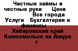 Частные займы в честные руки!  › Цена ­ 2 000 000 - Все города Услуги » Бухгалтерия и финансы   . Хабаровский край,Комсомольск-на-Амуре г.